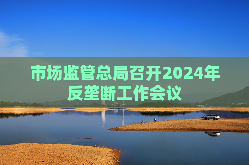 市场监管总局召开2024年反垄断工作会议