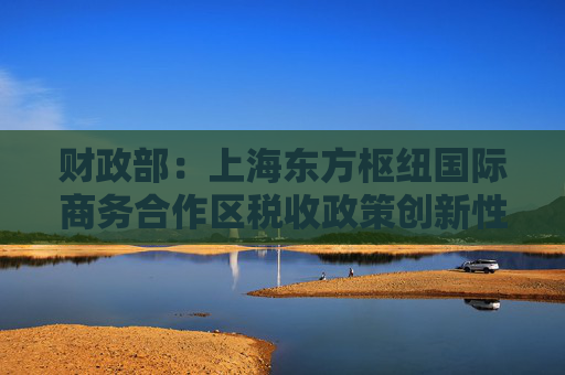 财政部：上海东方枢纽国际商务合作区税收政策创新性强