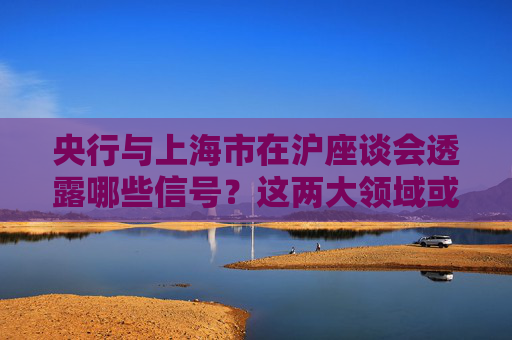 央行与上海市在沪座谈会透露哪些信号？这两大领域或迎更多动作