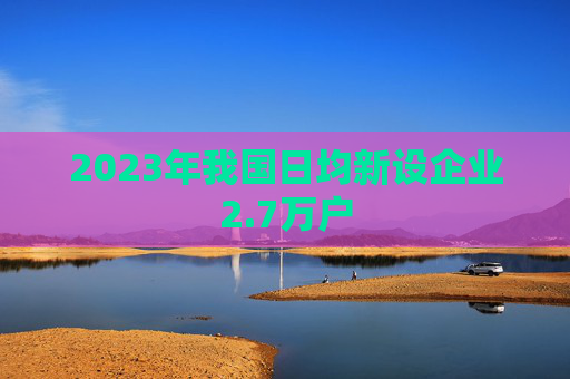 2023年我国日均新设企业2.7万户