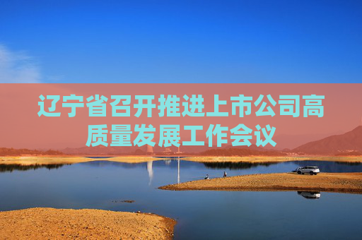 辽宁省召开推进上市公司高质量发展工作会议