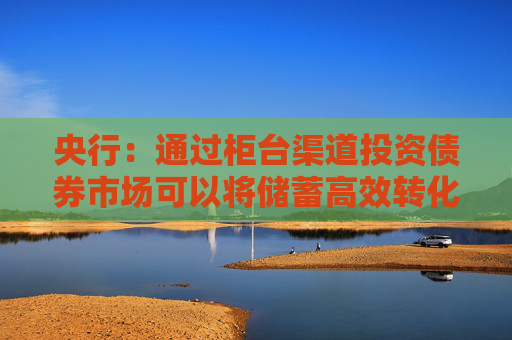 央行：通过柜台渠道投资债券市场可以将储蓄高效转化为债券投资，增加居民财产性收入