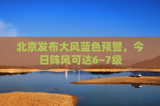北京发布大风蓝色预警，今日阵风可达6~7级