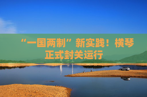 “一国两制”新实践！横琴正式封关运行