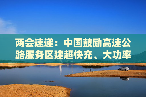 两会速递：中国鼓励高速公路服务区建超快充、大功率充电设施