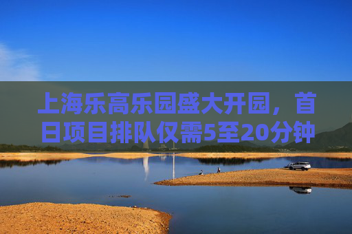 上海乐高乐园盛大开园，首日项目排队仅需5至20分钟