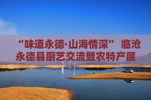 “味道永德·山海情深” 临沧永德县厨艺交流暨农特产展示活动圆满结束