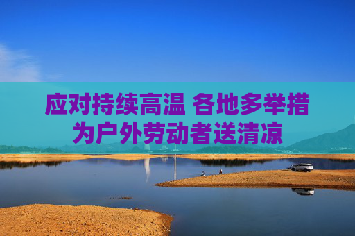 应对持续高温 各地多举措为户外劳动者送清凉