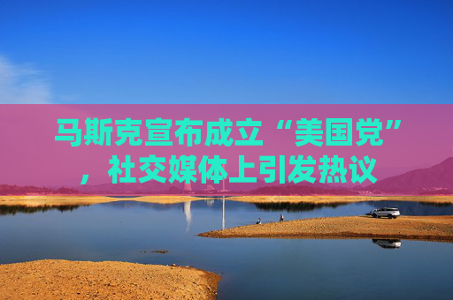 马斯克宣布成立“美国党”，社交媒体上引发热议