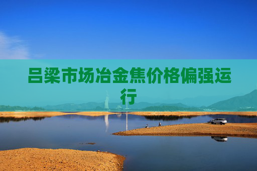 吕梁市场冶金焦价格偏强运行