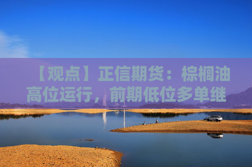 【观点】正信期货：棕榈油高位运行，前期低位多单继续持有