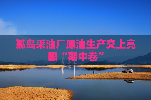 孤岛采油厂原油生产交上亮眼“期中卷”
