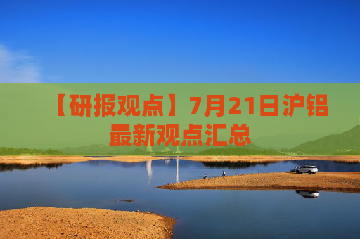 【研报观点】7月21日沪铝最新观点汇总
