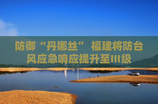 防御“丹娜丝” 福建将防台风应急响应提升至Ⅲ级