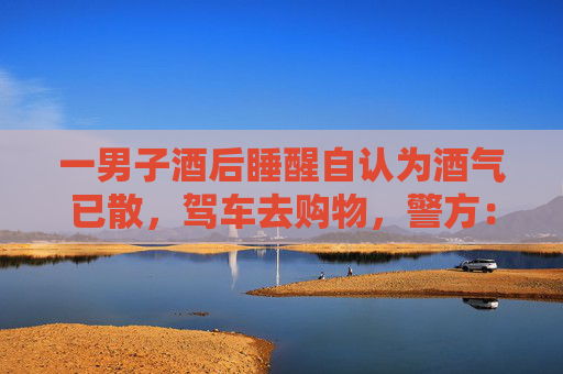 一男子酒后睡醒自认为酒气已散，驾车去购物，警方：行拘！