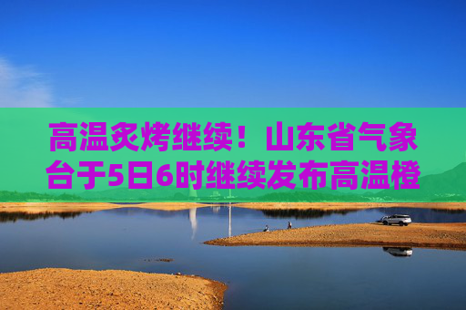 高温炙烤继续！山东省气象台于5日6时继续发布高温橙色预警