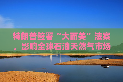 特朗普签署“大而美”法案，影响全球石油天然气市场