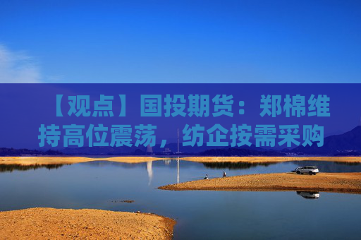 【观点】国投期货：郑棉维持高位震荡，纺企按需采购为主