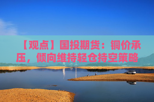 【观点】国投期货：铜价承压，倾向维持轻仓持空策略