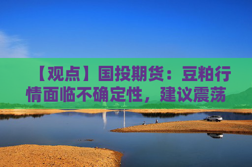 【观点】国投期货：豆粕行情面临不确定性，建议震荡对待