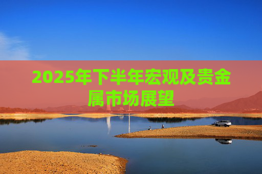2025年下半年宏观及贵金属市场展望