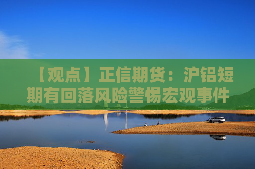【观点】正信期货：沪铝短期有回落风险警惕宏观事件影响