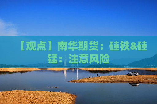 【观点】南华期货：硅铁&硅锰：注意风险