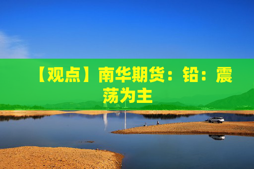 【观点】南华期货：铅：震荡为主