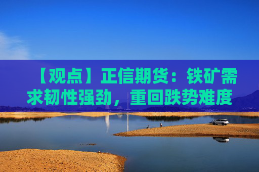 【观点】正信期货：铁矿需求韧性强劲，重回跌势难度较大