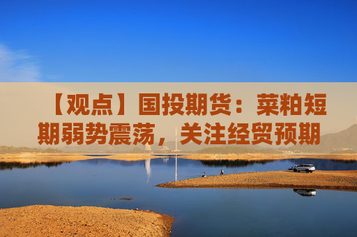 【观点】国投期货：菜粕短期弱势震荡，关注经贸预期与天气