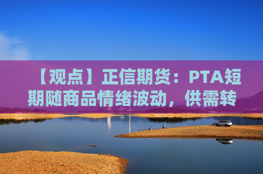 【观点】正信期货：PTA短期随商品情绪波动，供需转弱预期较强