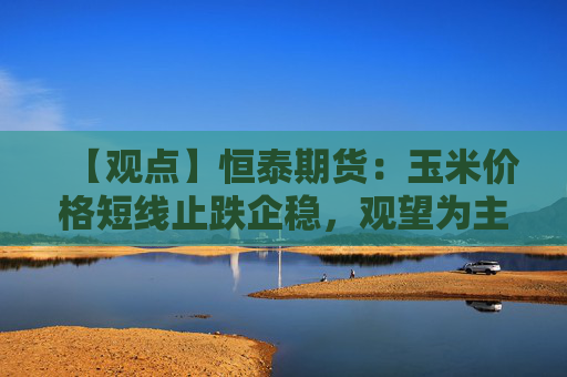 【观点】恒泰期货：玉米价格短线止跌企稳，观望为主