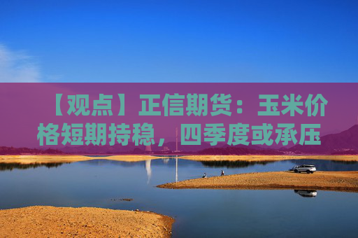 【观点】正信期货：玉米价格短期持稳，四季度或承压回落