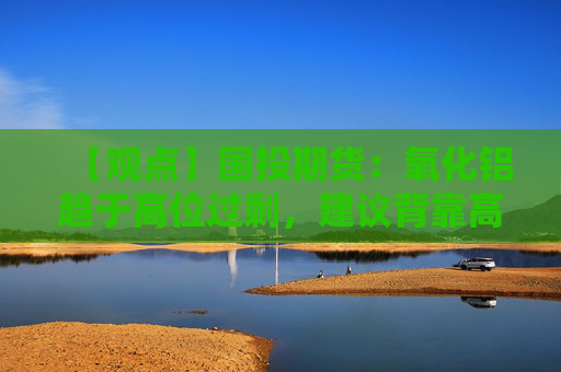 【观点】国投期货：氧化铝趋于高位过剩，建议背靠高点沽空
