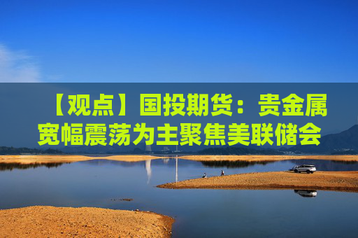 【观点】国投期货：贵金属宽幅震荡为主聚焦美联储会议