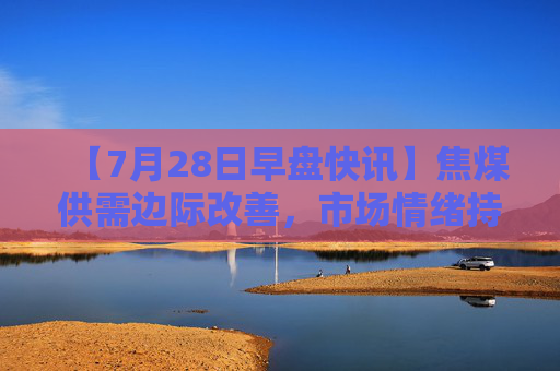 【7月28日早盘快讯】焦煤供需边际改善，市场情绪持续升温