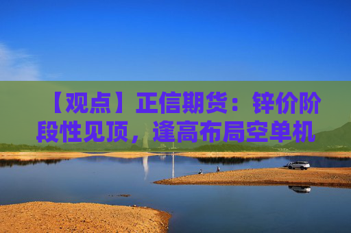 【观点】正信期货：锌价阶段性见顶，逢高布局空单机会显现