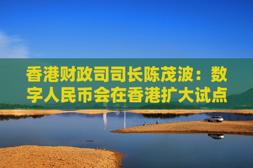 香港财政司司长陈茂波：数字人民币会在香港扩大试点范围