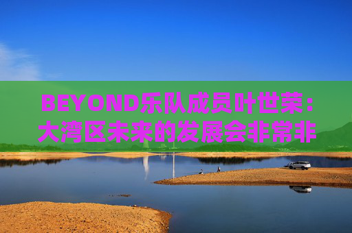 BEYOND乐队成员叶世荣：大湾区未来的发展会非常非常好