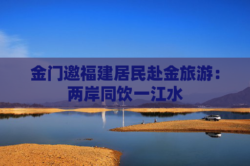 金门邀福建居民赴金旅游：两岸同饮一江水