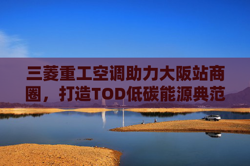 三菱重工空调助力大阪站商圈，打造TOD低碳能源典范
