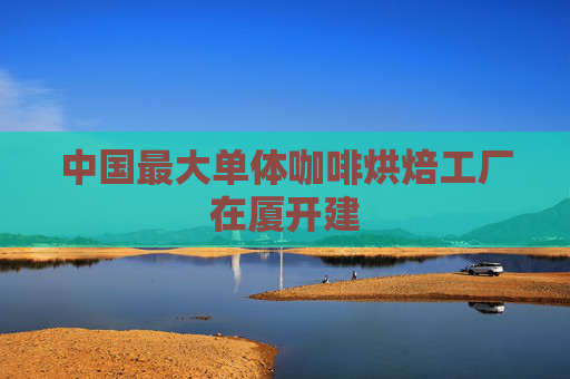 中国最大单体咖啡烘焙工厂在厦开建