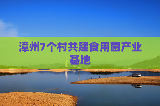 漳州7个村共建食用菌产业基地