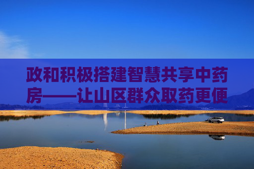 政和积极搭建智慧共享中药房——让山区群众取药更便利