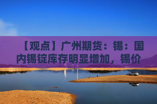 【观点】广州期货：锡：国内锡锭库存明显增加，锡价震荡承压运行