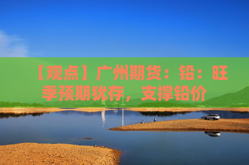 【观点】广州期货：铅：旺季预期犹存，支撑铅价