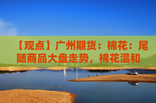 【观点】广州期货：棉花：尾随商品大盘走势，棉花温和震荡