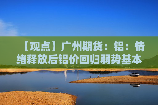 【观点】广州期货：铝：情绪释放后铝价回归弱势基本面引导向下调整