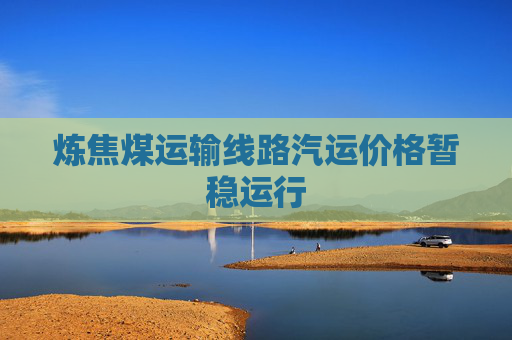 炼焦煤运输线路汽运价格暂稳运行