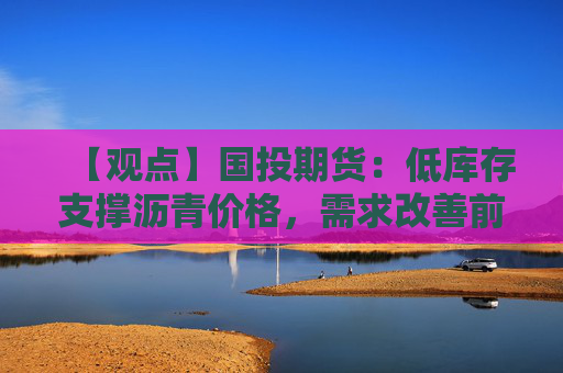 【观点】国投期货：低库存支撑沥青价格，需求改善前上行空间有限